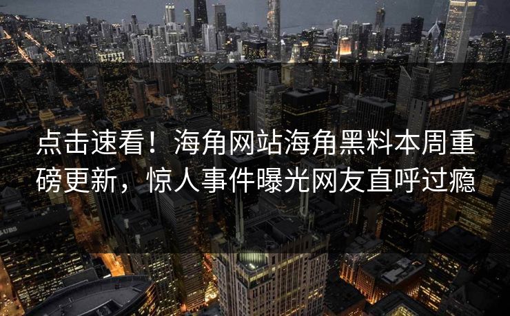 点击速看！海角网站海角黑料本周重磅更新，惊人事件曝光网友直呼过瘾