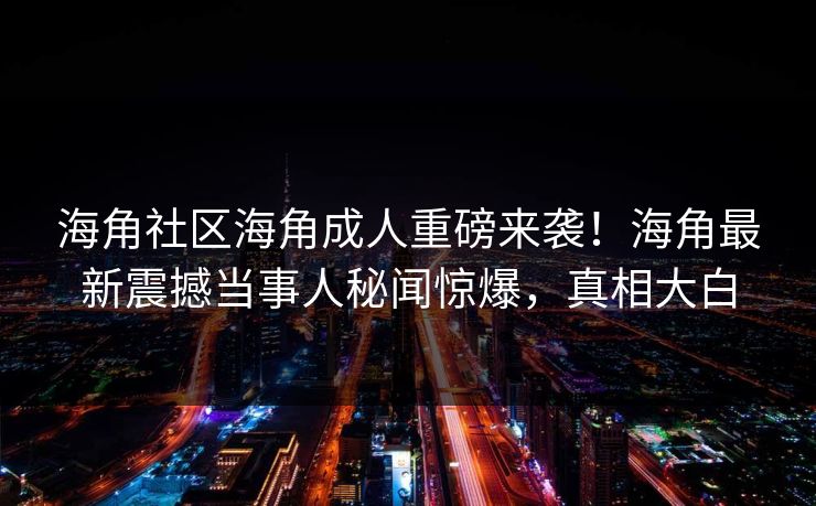 海角社区海角成人重磅来袭！海角最新震撼当事人秘闻惊爆，真相大白