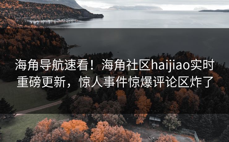 海角导航速看！海角社区haijiao实时重磅更新，惊人事件惊爆评论区炸了