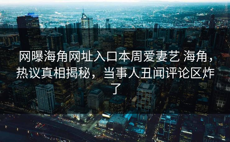 网曝海角网址入口本周爱妻艺 海角，热议真相揭秘，当事人丑闻评论区炸了