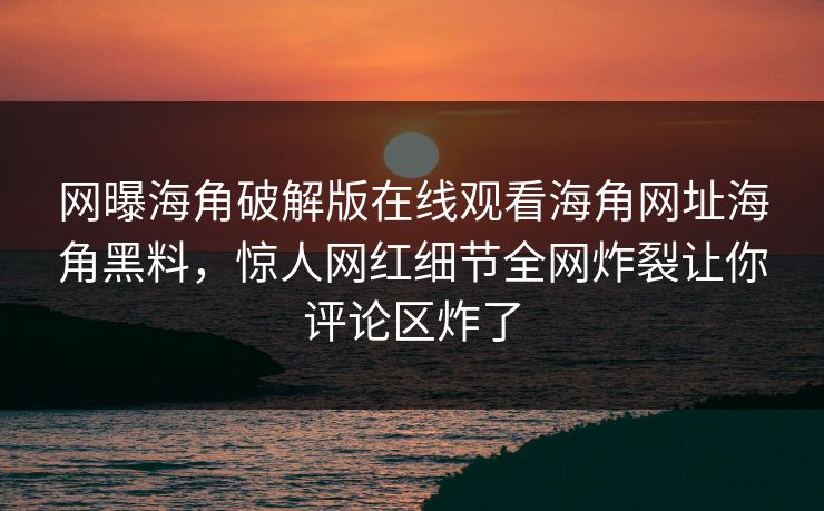网曝海角破解版在线观看海角网址海角黑料，惊人网红细节全网炸裂让你评论区炸了