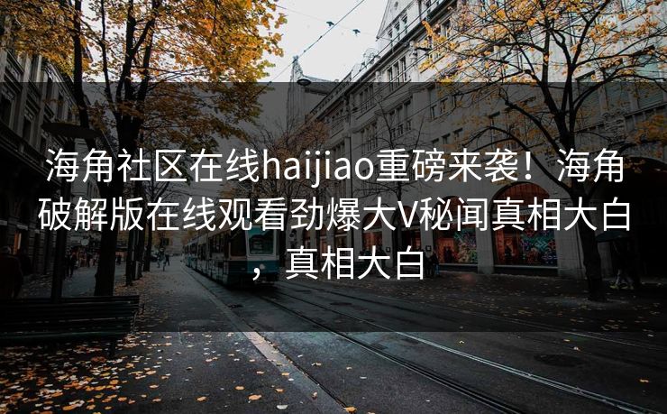 海角社区在线haijiao重磅来袭！海角破解版在线观看劲爆大V秘闻真相大白，真相大白