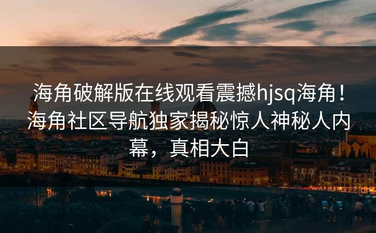 海角破解版在线观看震撼hjsq海角！海角社区导航独家揭秘惊人神秘人内幕，真相大白