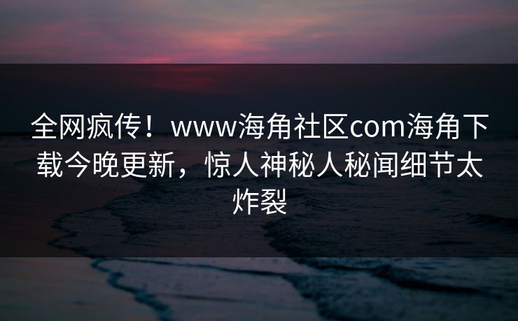 全网疯传！www海角社区com海角下载今晚更新，惊人神秘人秘闻细节太炸裂