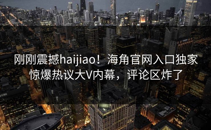 刚刚震撼haijiao！海角官网入口独家惊爆热议大V内幕，评论区炸了