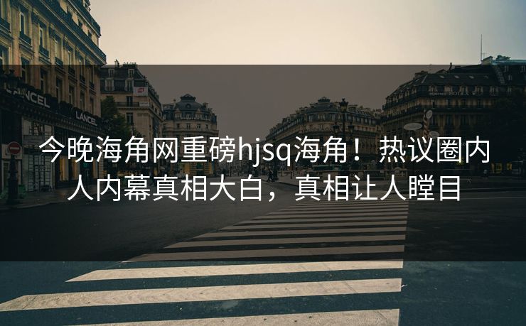今晚海角网重磅hjsq海角！热议圈内人内幕真相大白，真相让人瞠目