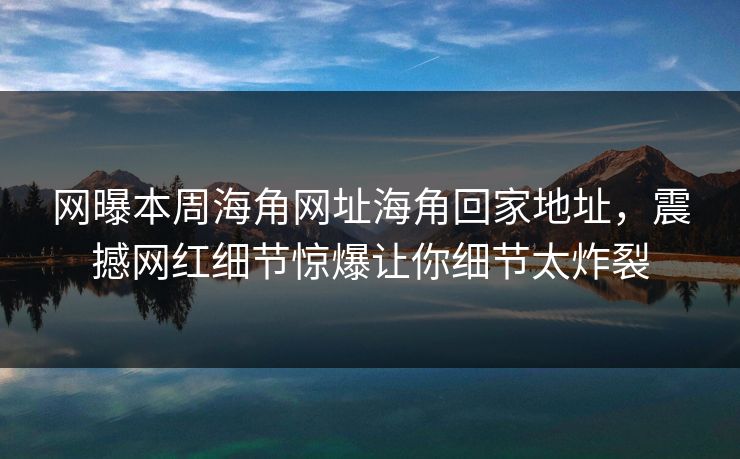网曝本周海角网址海角回家地址，震撼网红细节惊爆让你细节太炸裂