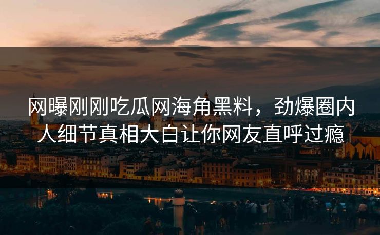网曝刚刚吃瓜网海角黑料，劲爆圈内人细节真相大白让你网友直呼过瘾
