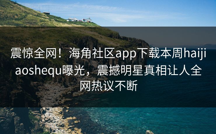 震惊全网！海角社区app下载本周haijiaoshequ曝光，震撼明星真相让人全网热议不断