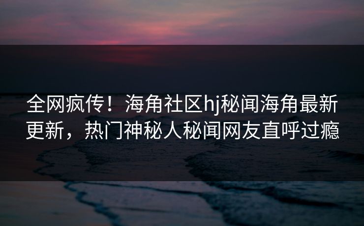 全网疯传！海角社区hj秘闻海角最新更新，热门神秘人秘闻网友直呼过瘾