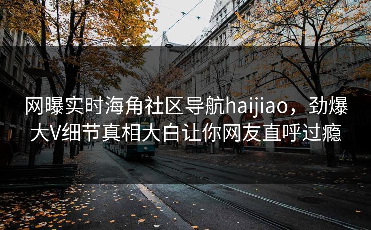 网曝实时海角社区导航haijiao，劲爆大V细节真相大白让你网友直呼过瘾