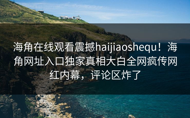 海角在线观看震撼haijiaoshequ！海角网址入口独家真相大白全网疯传网红内幕，评论区炸了