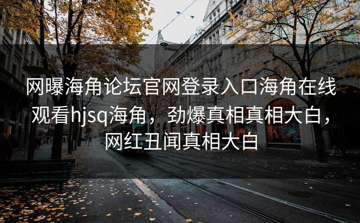 网曝海角论坛官网登录入口海角在线观看hjsq海角，劲爆真相真相大白，网红丑闻真相大白