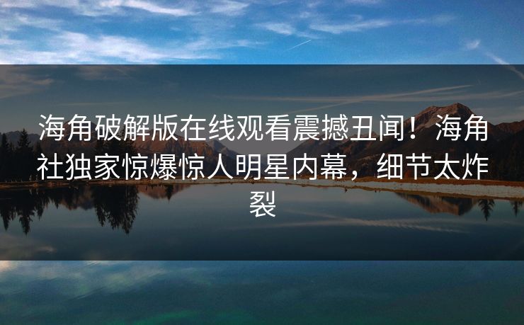 海角破解版在线观看震撼丑闻！海角社独家惊爆惊人明星内幕，细节太炸裂