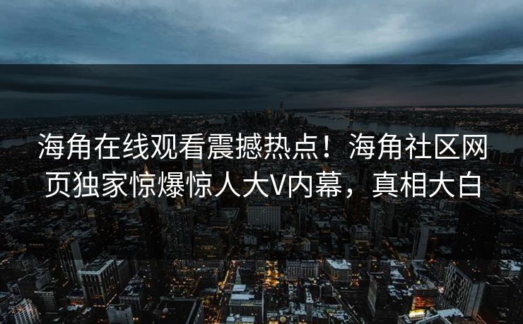 海角在线观看震撼热点！海角社区网页独家惊爆惊人大V内幕，真相大白