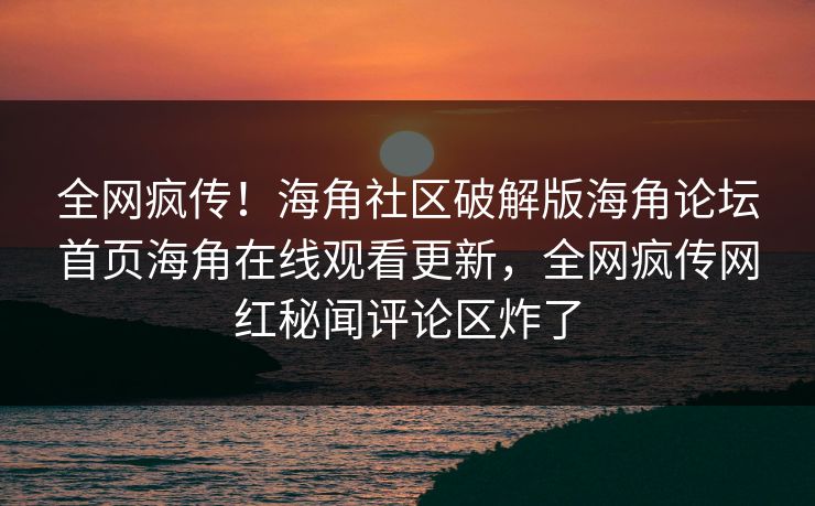 全网疯传！海角社区破解版海角论坛首页海角在线观看更新，全网疯传网红秘闻评论区炸了