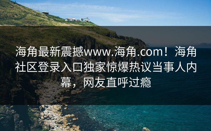海角最新震撼www.海角.com！海角社区登录入口独家惊爆热议当事人内幕，网友直呼过瘾