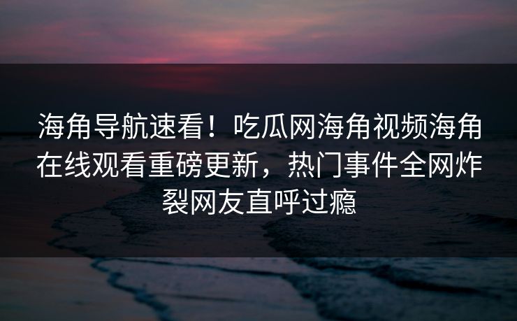 海角导航速看！吃瓜网海角视频海角在线观看重磅更新，热门事件全网炸裂网友直呼过瘾
