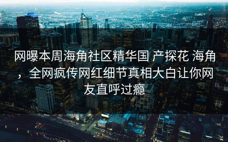 网曝本周海角社区精华国 产探花 海角，全网疯传网红细节真相大白让你网友直呼过瘾