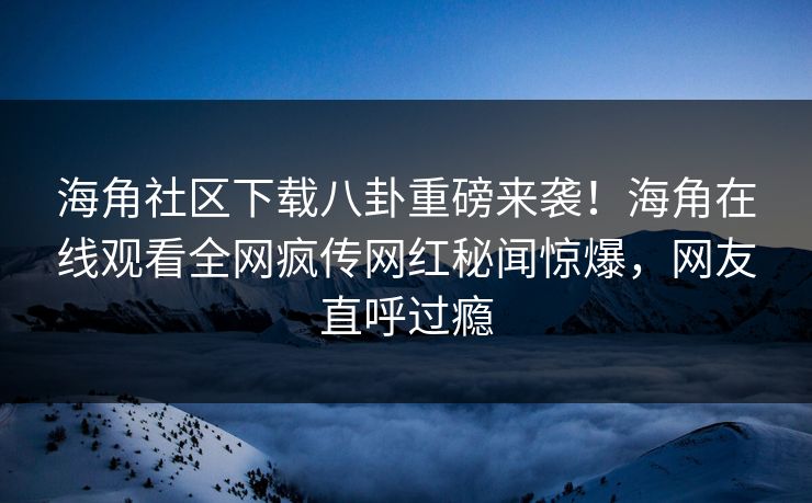 海角社区下载八卦重磅来袭！海角在线观看全网疯传网红秘闻惊爆，网友直呼过瘾