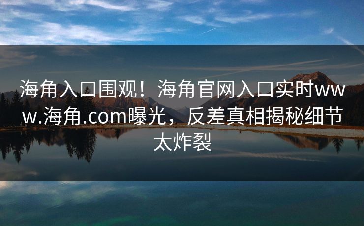 海角入口围观！海角官网入口实时www.海角.com曝光，反差真相揭秘细节太炸裂
