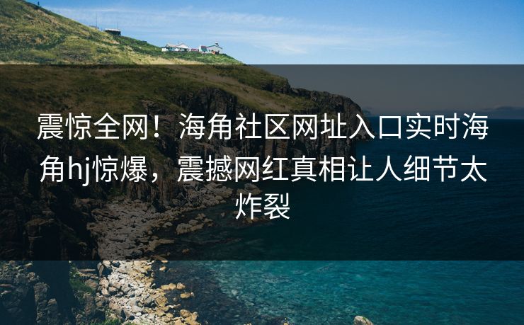 震惊全网！海角社区网址入口实时海角hj惊爆，震撼网红真相让人细节太炸裂