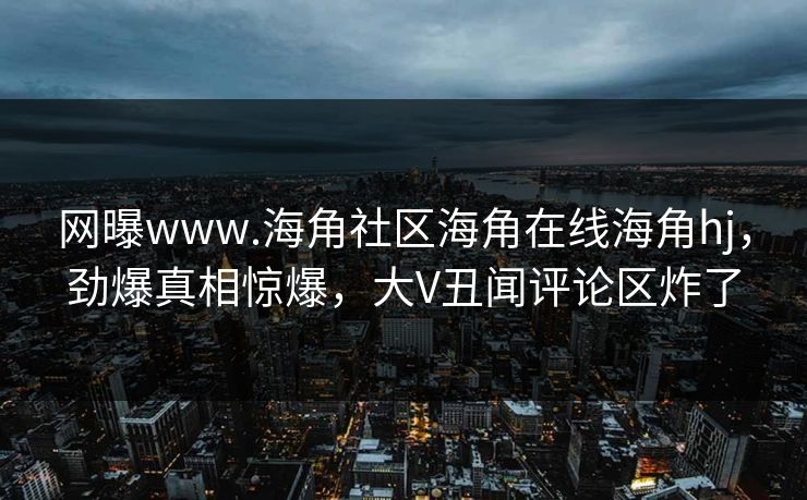 网曝www.海角社区海角在线海角hj，劲爆真相惊爆，大V丑闻评论区炸了