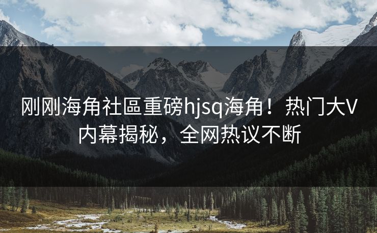 刚刚海角社區重磅hjsq海角！热门大V内幕揭秘，全网热议不断