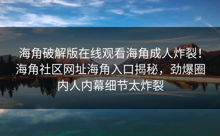 海角破解版在线观看海角成人炸裂！海角社区网址海角入口揭秘，劲爆圈内人内幕细节太炸裂
