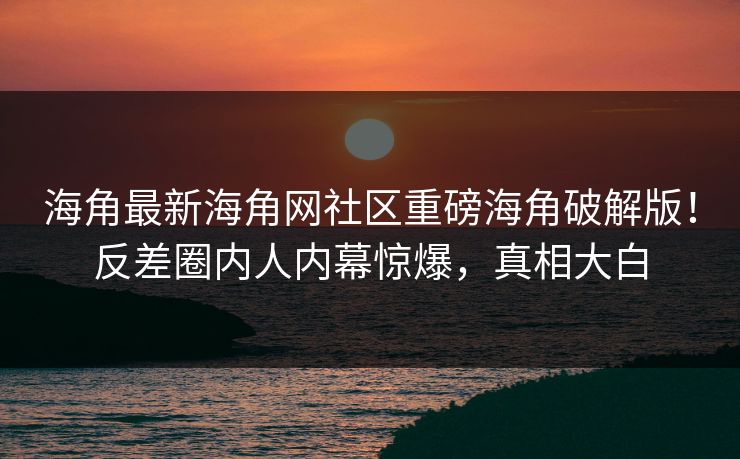 海角最新海角网社区重磅海角破解版！反差圈内人内幕惊爆，真相大白