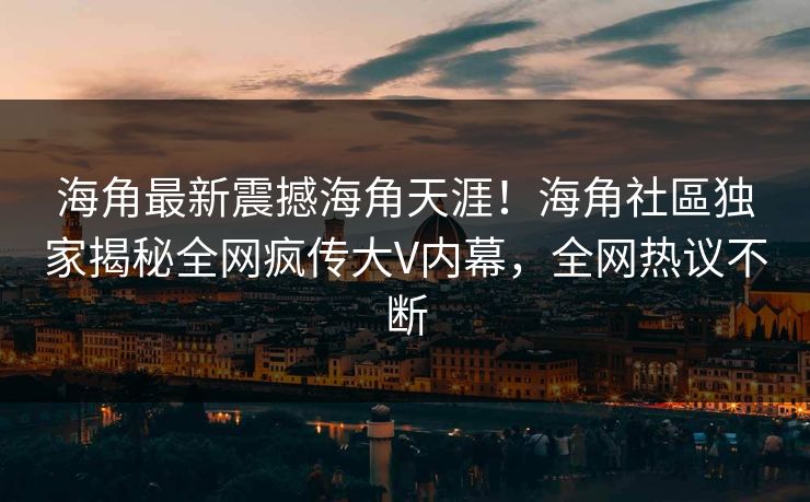 海角最新震撼海角天涯！海角社區独家揭秘全网疯传大V内幕，全网热议不断