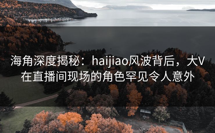 海角深度揭秘：haijiao风波背后，大V在直播间现场的角色罕见令人意外