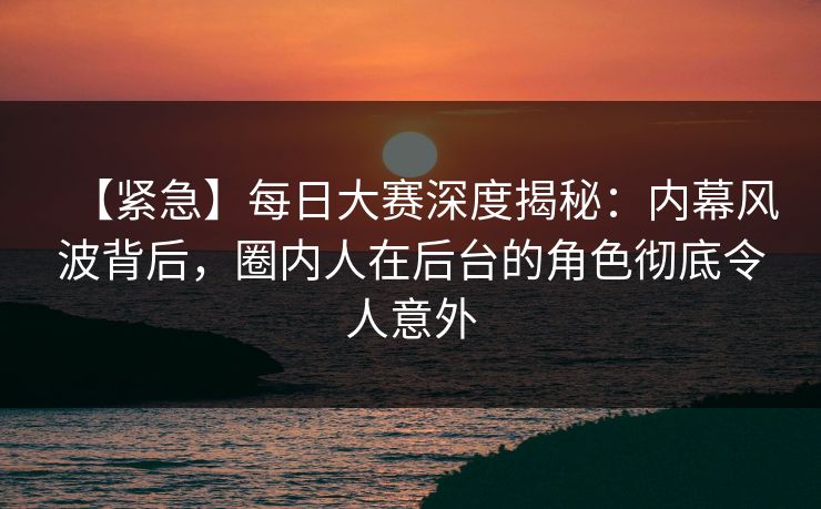 【紧急】每日大赛深度揭秘：内幕风波背后，圈内人在后台的角色彻底令人意外