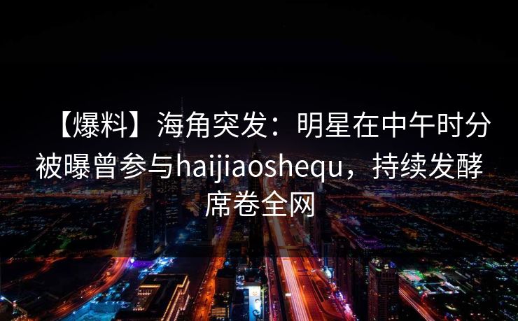 【爆料】海角突发：明星在中午时分被曝曾参与haijiaoshequ，持续发酵席卷全网