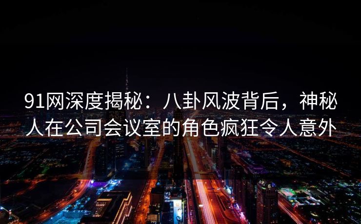 91网深度揭秘：八卦风波背后，神秘人在公司会议室的角色疯狂令人意外