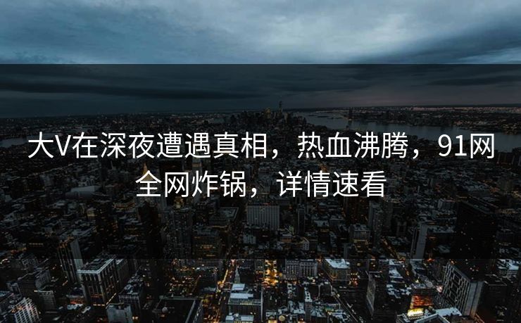 大V在深夜遭遇真相，热血沸腾，91网全网炸锅，详情速看