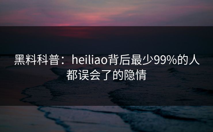 黑料科普：heiliao背后最少99%的人都误会了的隐情