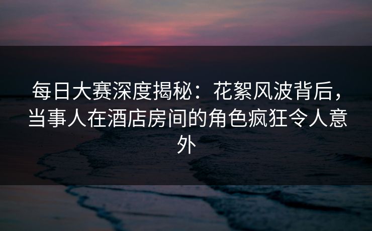每日大赛深度揭秘：花絮风波背后，当事人在酒店房间的角色疯狂令人意外