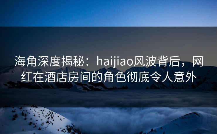 海角深度揭秘：haijiao风波背后，网红在酒店房间的角色彻底令人意外