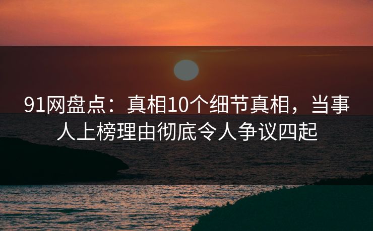 91网盘点：真相10个细节真相，当事人上榜理由彻底令人争议四起