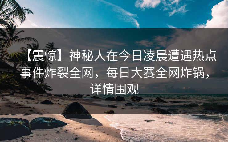 【震惊】神秘人在今日凌晨遭遇热点事件炸裂全网，每日大赛全网炸锅，详情围观