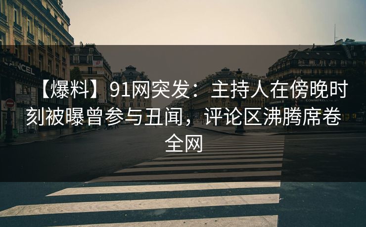 【爆料】91网突发：主持人在傍晚时刻被曝曾参与丑闻，评论区沸腾席卷全网