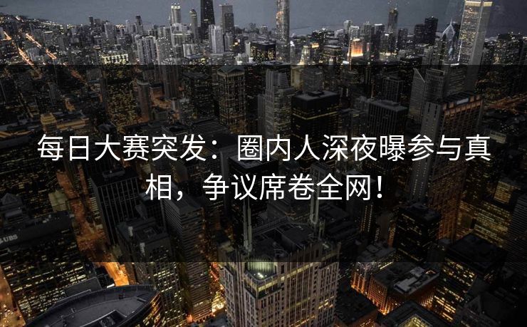 每日大赛突发：圈内人深夜曝参与真相，争议席卷全网！