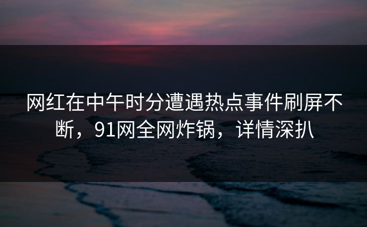 网红在中午时分遭遇热点事件刷屏不断，91网全网炸锅，详情深扒