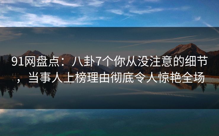 91网盘点：八卦7个你从没注意的细节，当事人上榜理由彻底令人惊艳全场