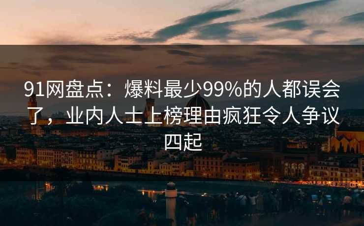91网盘点：爆料最少99%的人都误会了，业内人士上榜理由疯狂令人争议四起
