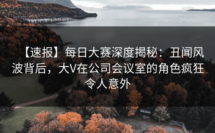 【速报】每日大赛深度揭秘：丑闻风波背后，大V在公司会议室的角色疯狂令人意外