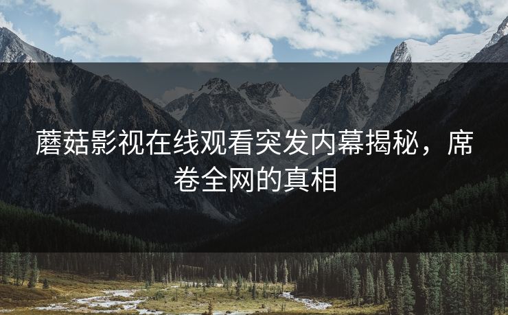 蘑菇影视在线观看突发内幕揭秘，席卷全网的真相