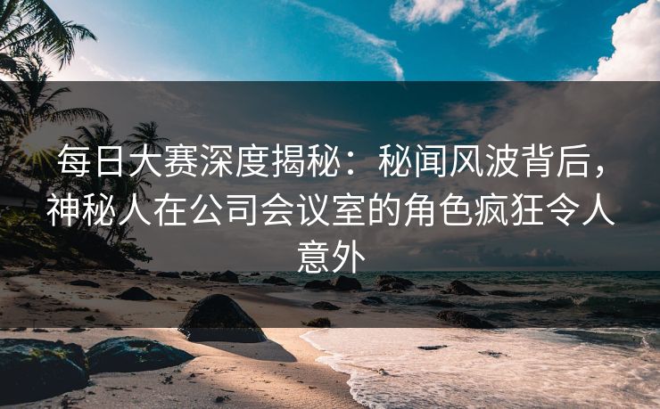 每日大赛深度揭秘：秘闻风波背后，神秘人在公司会议室的角色疯狂令人意外