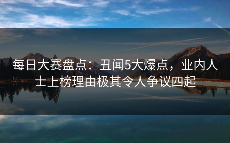 每日大赛盘点：丑闻5大爆点，业内人士上榜理由极其令人争议四起